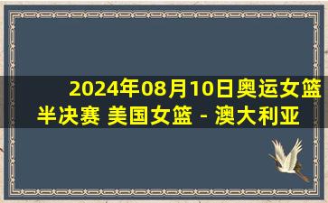 2024年08月10日奥运女篮半决赛 美国女篮 - 澳大利亚女篮 全场录像